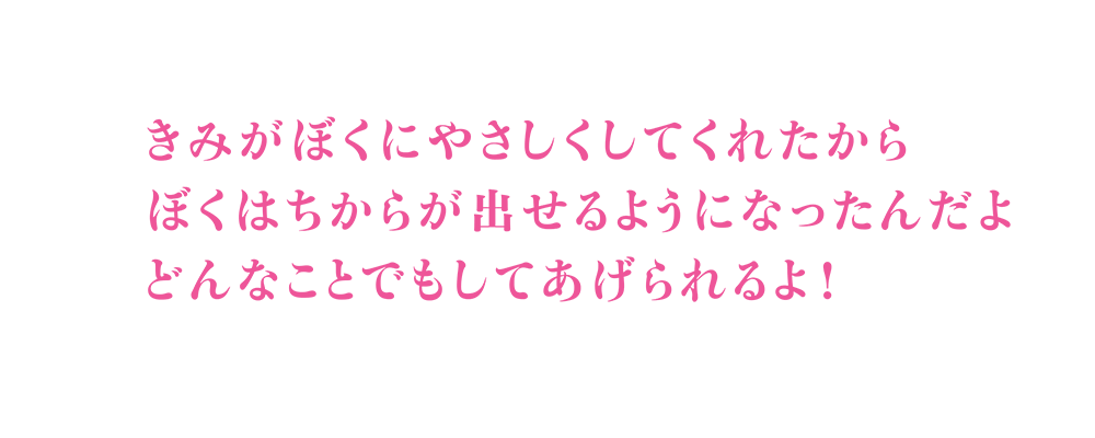 きみがぼくにやさしくしてくれたから／ぼくはちからが出せるようになったんだよ／どんなことでもしてあげられるよ!